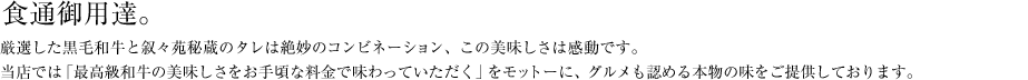 食通御用達。厳選した黒毛和牛と叙々苑秘蔵のタレは絶妙のコンビネーション、この美味しさは感動です。
当店では「最高級和牛の美味しさをお手頃な料金で味わっていただく」をモットーに、グルメも認める本物の味をご提供しております。