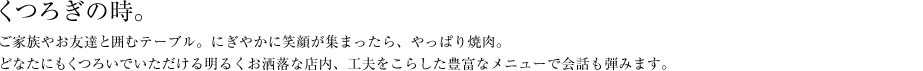 くつろぎの時。ご家族やお友達と囲むテーブル。にぎやかに笑顔が集まったら、やっぱり焼肉。どなたにもくつろいでいただける明るくお洒落な店内、工夫をこらした豊富なメニューで会話も弾みます。